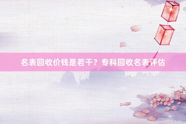 名表回收价钱是若干？专科回收名表评估