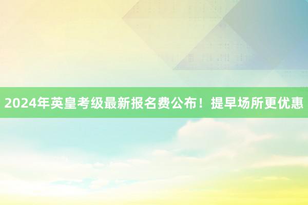 2024年英皇考级最新报名费公布！提早场所更优惠