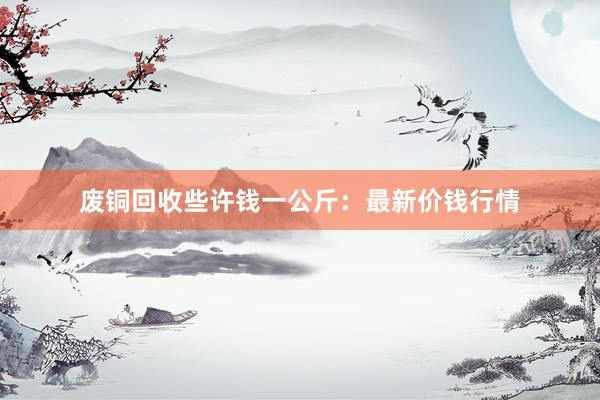 废铜回收些许钱一公斤：最新价钱行情