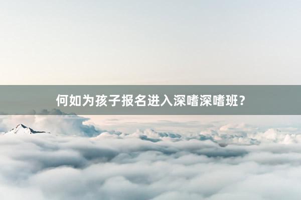 何如为孩子报名进入深嗜深嗜班？