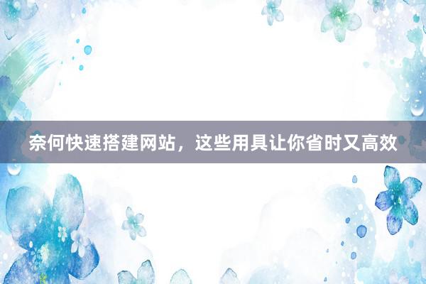 奈何快速搭建网站，这些用具让你省时又高效